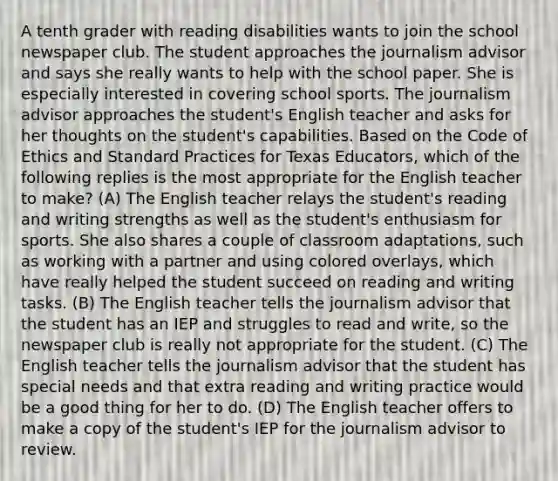 A tenth grader with reading disabilities wants to join the school newspaper club. The student approaches the journalism advisor and says she really wants to help with the school paper. She is especially interested in covering school sports. The journalism advisor approaches the student's English teacher and asks for her thoughts on the student's capabilities. Based on the Code of Ethics and Standard Practices for Texas Educators, which of the following replies is the most appropriate for the English teacher to make? (A) The English teacher relays the student's reading and writing strengths as well as the student's enthusiasm for sports. She also shares a couple of classroom adaptations, such as working with a partner and using colored overlays, which have really helped the student succeed on reading and writing tasks. (B) The English teacher tells the journalism advisor that the student has an IEP and struggles to read and write, so the newspaper club is really not appropriate for the student. (C) The English teacher tells the journalism advisor that the student has special needs and that extra reading and writing practice would be a good thing for her to do. (D) The English teacher offers to make a copy of the student's IEP for the journalism advisor to review.