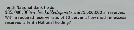 Tenth National Bank holds 235,000,000 in checkable deposits and25,500,000 in reserves. With a required reserve ratio of 10 percent, how much in excess reserves is Tenth National holding?