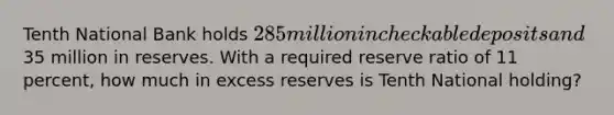 Tenth National Bank holds 285 million in checkable deposits and35 million in reserves. With a required reserve ratio of 11 percent, how much in excess reserves is Tenth National holding?