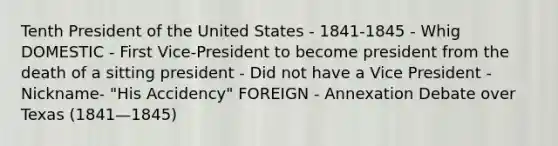 Tenth President of the United States - 1841-1845 - Whig DOMESTIC - First Vice-President to become president from the death of a sitting president - Did not have a Vice President - Nickname- "His Accidency" FOREIGN - Annexation Debate over Texas (1841—1845)