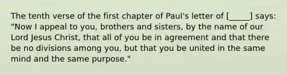 The tenth verse of the first chapter of Paul's letter of [_____] says: "Now I appeal to you, brothers and sisters, by the name of our Lord Jesus Christ, that all of you be in agreement and that there be no divisions among you, but that you be united in the same mind and the same purpose."