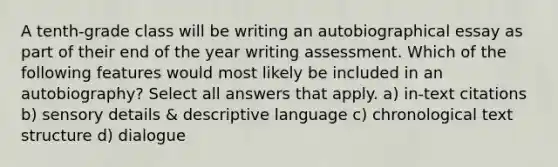 A tenth-grade class will be writing an autobiographical essay as part of their end of the year writing assessment. Which of the following features would most likely be included in an autobiography? Select all answers that apply. a) in-text citations b) sensory details & descriptive language c) chronological text structure d) dialogue