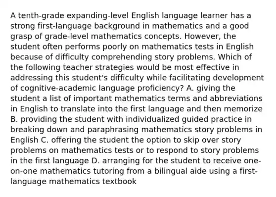 A tenth-grade expanding-level English language learner has a strong first-language background in mathematics and a good grasp of grade-level mathematics concepts. However, the student often performs poorly on mathematics tests in English because of difficulty comprehending story problems. Which of the following teacher strategies would be most effective in addressing this student's difficulty while facilitating development of cognitive-academic language proficiency? A. giving the student a list of important mathematics terms and abbreviations in English to translate into the first language and then memorize B. providing the student with individualized guided practice in breaking down and paraphrasing mathematics story problems in English C. offering the student the option to skip over story problems on mathematics tests or to respond to story problems in the first language D. arranging for the student to receive one-on-one mathematics tutoring from a bilingual aide using a first-language mathematics textbook