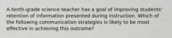 A tenth-grade science teacher has a goal of improving students' retention of information presented during instruction. Which of the following communication strategies is likely to be most effective in achieving this outcome?