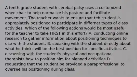 A tenth-grade student with cerebal palsy uses a customized wheelchair to help normalize his posture and facilitate movement. The teacher wants to ensure that teh student is appropiately positioned to participate in differnet types of class activities. Which of the following actions would be most useful for the teacher to take FIRST in this effort? A. conducting online research to gather information about positioning techniques to use with the student. B. speaking with the student directly about what he thinks will be the best position for specific activites. C. discussing with the student's physical and occupational therapists how to position him for planned activities D. requesting that the student be provided a paraprofessional to oversee his positioning during class.