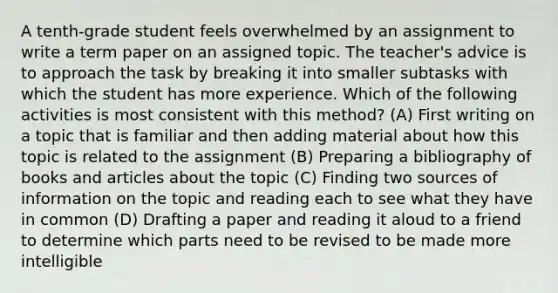 A tenth-grade student feels overwhelmed by an assignment to write a term paper on an assigned topic. The teacher's advice is to approach the task by breaking it into smaller subtasks with which the student has more experience. Which of the following activities is most consistent with this method? (A) First writing on a topic that is familiar and then adding material about how this topic is related to the assignment (B) Preparing a bibliography of books and articles about the topic (C) Finding two sources of information on the topic and reading each to see what they have in common (D) Drafting a paper and reading it aloud to a friend to determine which parts need to be revised to be made more intelligible