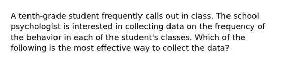 A tenth-grade student frequently calls out in class. The school psychologist is interested in collecting data on the frequency of the behavior in each of the student's classes. Which of the following is the most effective way to collect the data?