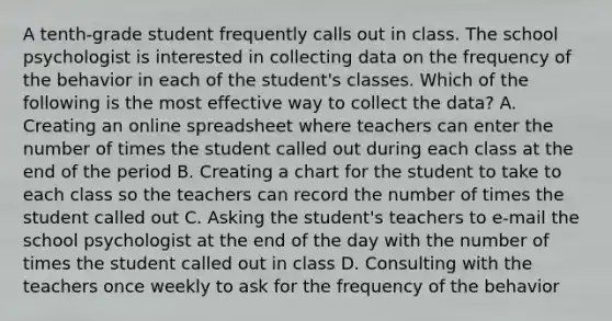 A tenth-grade student frequently calls out in class. The school psychologist is interested in collecting data on the frequency of the behavior in each of the student's classes. Which of the following is the most effective way to collect the data? A. Creating an online spreadsheet where teachers can enter the number of times the student called out during each class at the end of the period B. Creating a chart for the student to take to each class so the teachers can record the number of times the student called out C. Asking the student's teachers to e-mail the school psychologist at the end of the day with the number of times the student called out in class D. Consulting with the teachers once weekly to ask for the frequency of the behavior