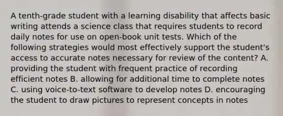 A tenth-grade student with a learning disability that affects basic writing attends a science class that requires students to record daily notes for use on open-book unit tests. Which of the following strategies would most effectively support the student's access to accurate notes necessary for review of the content? A. providing the student with frequent practice of recording efficient notes B. allowing for additional time to complete notes C. using voice-to-text software to develop notes D. encouraging the student to draw pictures to represent concepts in notes