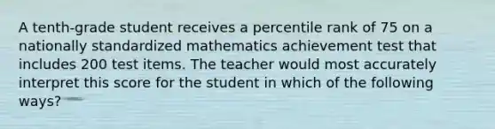 A tenth-grade student receives a percentile rank of 75 on a nationally standardized mathematics achievement test that includes 200 test items. The teacher would most accurately interpret this score for the student in which of the following ways?