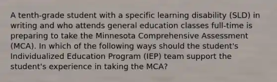 A tenth-grade student with a specific learning disability (SLD) in writing and who attends general education classes full-time is preparing to take the Minnesota Comprehensive Assessment (MCA). In which of the following ways should the student's Individualized Education Program (IEP) team support the student's experience in taking the MCA?