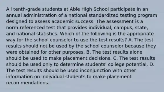 All tenth-grade students at Able High School participate in an annual administration of a national standardized testing program designed to assess academic success. The assessment is a norm-referenced test that provides individual, campus, state, and national statistics. Which of the following is the appropriate way for the school counselor to use the test results? A. The test results should not be used by the school counselor because they were obtained for other purposes. B. The test results alone should be used to make placement decisions. C. The test results should be used only to determine students' college potential. D. The test results should be used inconjunction with other information on individual students to make placement recommendations.