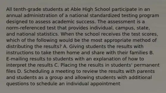 All tenth-grade students at Able High School participate in an annual administration of a national standardized testing program designed to assess academic success. The assessment is a norm-referenced test that provides individual, campus, state, and national statistics. When the school receives the test scores, which of the following would be the most appropriate method of distributing the results? A. Giving students the results with instructions to take them home and share with their families B. E-mailing results to students with an explanation of how to interpret the results C. Placing the results in students' permanent files D. Scheduling a meeting to review the results with parents and students as a group and allowing students with additional questions to schedule an individual appointment