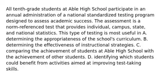 All tenth-grade students at Able High School participate in an annual administration of a national standardized testing program designed to assess academic success. The assessment is a norm-referenced test that provides individual, campus, state, and national statistics. This type of testing is most useful in A. determining the appropriateness of the school's curriculum. B. determining the effectiveness of instructional strategies. C. comparing the achievement of students at Able High School with the achievement of other students. D. identifying which students could benefit from activities aimed at improving test-taking skills.