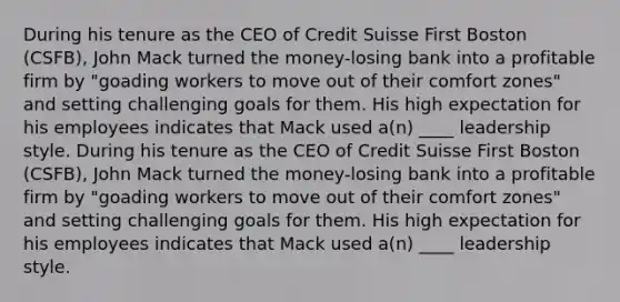 During his tenure as the CEO of Credit Suisse First Boston (CSFB), John Mack turned the money-losing bank into a profitable firm by "goading workers to move out of their comfort zones" and setting challenging goals for them. His high expectation for his employees indicates that Mack used a(n) ____ leadership style. During his tenure as the CEO of Credit Suisse First Boston (CSFB), John Mack turned the money-losing bank into a profitable firm by "goading workers to move out of their comfort zones" and setting challenging goals for them. His high expectation for his employees indicates that Mack used a(n) ____ leadership style.