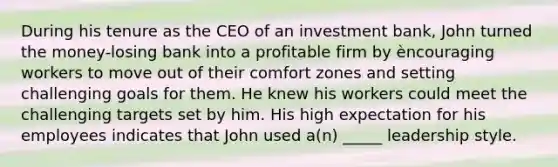 During his tenure as the CEO of an investment bank, John turned the money-losing bank into a profitable firm by èncouraging workers to move out of their comfort zones and setting challenging goals for them. He knew his workers could meet the challenging targets set by him. His high expectation for his employees indicates that John used a(n) _____ leadership style.