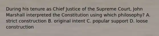 During his tenure as Chief Justice of the Supreme Court, John Marshall interpreted the Constitution using which philosophy? A. strict construction B. original intent C. popular support D. loose construction