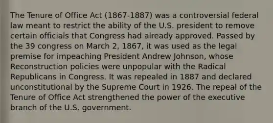 The Tenure of Office Act (1867-1887) was a controversial federal law meant to restrict the ability of the U.S. president to remove certain officials that Congress had already approved. Passed by the 39 congress on March 2, 1867, it was used as the legal premise for impeaching President Andrew Johnson, whose Reconstruction policies were unpopular with the Radical Republicans in Congress. It was repealed in 1887 and declared unconstitutional by the Supreme Court in 1926. The repeal of the Tenure of Office Act strengthened the power of the executive branch of the U.S. government.