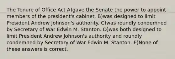 The Tenure of Office Act A)gave the Senate the power to appoint members of the president's cabinet. B)was designed to limit President Andrew Johnson's authority. C)was roundly condemned by Secretary of War Edwin M. Stanton. D)was both designed to limit President Andrew Johnson's authority and roundly condemned by Secretary of War Edwin M. Stanton. E)None of these answers is correct.