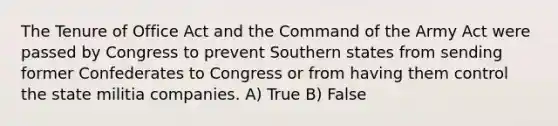 The Tenure of Office Act and the Command of the Army Act were passed by Congress to prevent Southern states from sending former Confederates to Congress or from having them control the state militia companies. A) True B) False