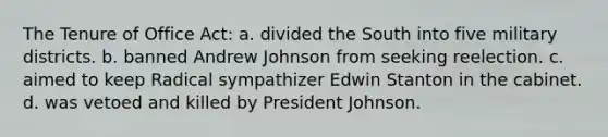 The Tenure of Office Act: a. divided the South into five military districts. b. banned Andrew Johnson from seeking reelection. c. aimed to keep Radical sympathizer Edwin Stanton in the cabinet. d. was vetoed and killed by President Johnson.