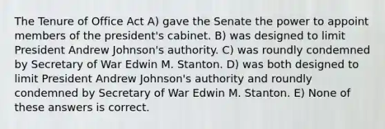 The Tenure of Office Act A) gave the Senate the power to appoint members of the president's cabinet. B) was designed to limit President Andrew Johnson's authority. C) was roundly condemned by Secretary of War Edwin M. Stanton. D) was both designed to limit President Andrew Johnson's authority and roundly condemned by Secretary of War Edwin M. Stanton. E) None of these answers is correct.