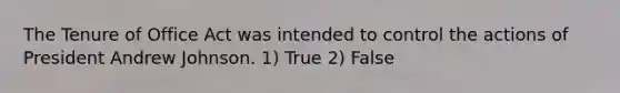 The Tenure of Office Act was intended to control the actions of President Andrew Johnson. 1) True 2) False