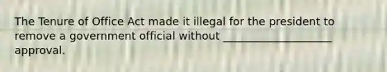 The Tenure of Office Act made it illegal for the president to remove a government official without ____________________ approval.