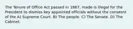 The Tenure of Office Act passed in 1867, made is illegal for the President to dismiss key appointed officials without the consesnt of the A) Supreme Court. B) The people. C) The Senate. D) The Cabinet.