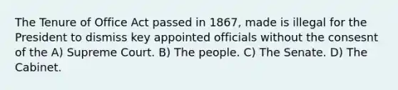 The Tenure of Office Act passed in 1867, made is illegal for the President to dismiss key appointed officials without the consesnt of the A) Supreme Court. B) The people. C) The Senate. D) The Cabinet.