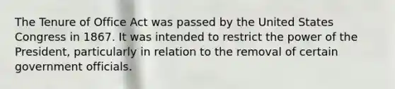 The Tenure of Office Act was passed by the United States Congress in 1867. It was intended to restrict the power of the President, particularly in relation to the removal of certain government officials.