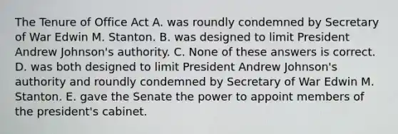 The Tenure of Office Act A. was roundly condemned by Secretary of War Edwin M. Stanton. B. was designed to limit President Andrew Johnson's authority. C. None of these answers is correct. D. was both designed to limit President Andrew Johnson's authority and roundly condemned by Secretary of War Edwin M. Stanton. E. gave the Senate the power to appoint members of the president's cabinet.