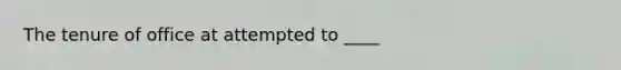 The tenure of office at attempted to ____