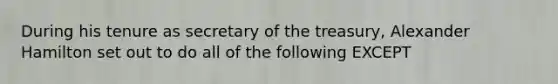 During his tenure as secretary of the treasury, Alexander Hamilton set out to do all of the following EXCEPT