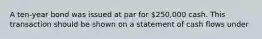 A ten-year bond was issued at par for 250,000 cash. This transaction should be shown on a statement of cash flows under