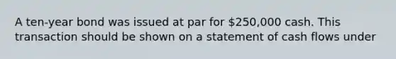 A ten-year bond was issued at par for 250,000 cash. This transaction should be shown on a statement of cash flows under