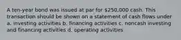 A ten-year bond was issued at par for 250,000 cash. This transaction should be shown on a statement of cash flows under a. investing activities b. financing activities c. noncash investing and financing activities d. operating activities