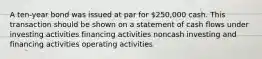 A ten-year bond was issued at par for 250,000 cash. This transaction should be shown on a statement of cash flows under investing activities financing activities noncash investing and financing activities operating activities