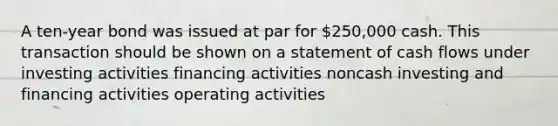 A ten-year bond was issued at par for 250,000 cash. This transaction should be shown on a statement of cash flows under investing activities financing activities noncash investing and financing activities operating activities