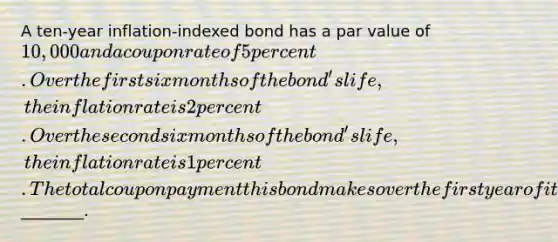 A ten-year inflation-indexed bond has a par value of 10,000 and a coupon rate of 5 percent. Over the first six months of the bond's life, the inflation rate is 2 percent. Over the second six months of the bond's life, the inflation rate is 1 percent. The total coupon payment this bond makes over the first year of its life is________.