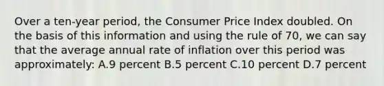 Over a ten-year period, the Consumer Price Index doubled. On the basis of this information and using the rule of 70, we can say that the average annual rate of inflation over this period was approximately: A.9 percent B.5 percent C.10 percent D.7 percent