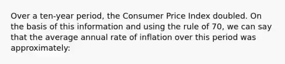 Over a ten-year period, the Consumer Price Index doubled. On the basis of this information and using the rule of 70, we can say that the average annual rate of inflation over this period was approximately: