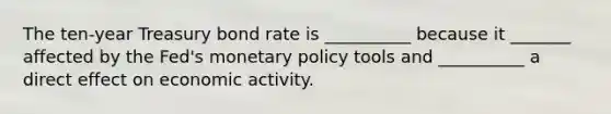 The​ ten-year Treasury bond rate is __________ because it _______ affected by the​ Fed's monetary policy tools and __________ a direct effect on economic activity.