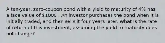 A ten-year, zero-coupon bond with a yield to maturity of 4% has a face value of 1000 . An investor purchases the bond when it is initially traded, and then sells it four years later. What is the rate of return of this investment, assuming the yield to maturity does not change?