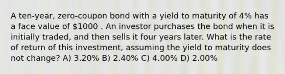 A ten-year, zero-coupon bond with a yield to maturity of 4% has a face value of 1000 . An investor purchases the bond when it is initially traded, and then sells it four years later. What is the rate of return of this investment, assuming the yield to maturity does not change? A) 3.20% B) 2.40% C) 4.00% D) 2.00%