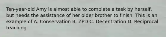 Ten-year-old Amy is almost able to complete a task by herself, but needs the assistance of her older brother to finish. This is an example of A. Conservation B. ZPD C. Decentration D. Reciprocal teaching