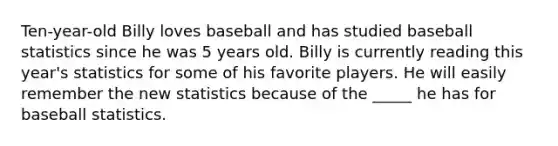 Ten-year-old Billy loves baseball and has studied baseball statistics since he was 5 years old. Billy is currently reading this year's statistics for some of his favorite players. He will easily remember the new statistics because of the _____ he has for baseball statistics.