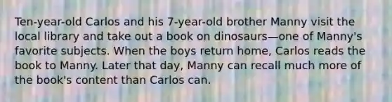 Ten-year-old Carlos and his 7-year-old brother Manny visit the local library and take out a book on dinosaurs—one of Manny's favorite subjects. When the boys return home, Carlos reads the book to Manny. Later that day, Manny can recall much more of the book's content than Carlos can.