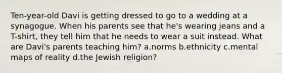 Ten-year-old Davi is getting dressed to go to a wedding at a synagogue. When his parents see that he's wearing jeans and a T-shirt, they tell him that he needs to wear a suit instead. What are Davi's parents teaching him? a.norms b.ethnicity c.mental maps of reality d.the Jewish religion?