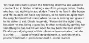 Ten-year-old Dinah is given the following dilemma and asked to comment on it: Mateo is taking care of his younger sister, Nadia, who has had nothing to eat all day. There is no food in the house and Mateo does not have any money, so he takes an apple from the neighborhood fruit stand when no one is looking and gives it to his sister to eat. Dinah responds, "Mateo did the right thing because he was being a good big brother to Nadia by getting her something to eat, but he will need to pay back the fruit stand." Dinah's moral judgment of this dilemma demonstrates that she is at the _____ stage of moral development. a. conventional b. postconventional c. preconventional d. moral realism